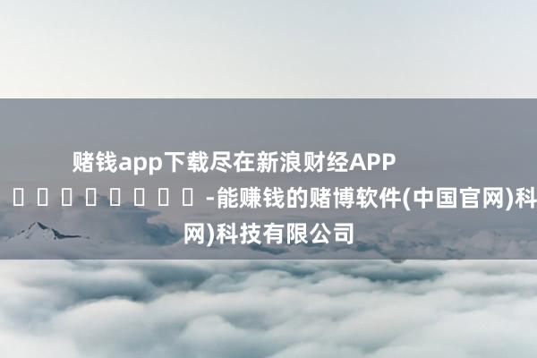 赌钱app下载尽在新浪财经APP            													-能赚钱的赌博软件(中国官网)科技有限公司