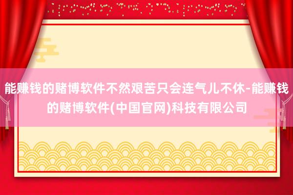 能赚钱的赌博软件不然艰苦只会连气儿不休-能赚钱的赌博软件(中国官网)科技有限公司