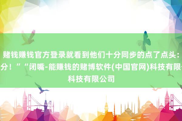 赌钱赚钱官方登录就看到他们十分同步的点了点头：“过分！”“闭嘴-能赚钱的赌博软件(中国官网)科技有限公司