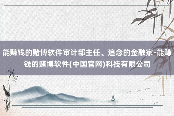 能赚钱的赌博软件审计部主任、追念的金融家-能赚钱的赌博软件(中国官网)科技有限公司