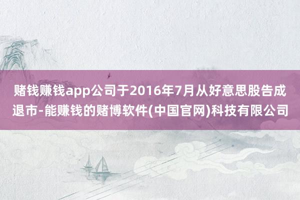 赌钱赚钱app公司于2016年7月从好意思股告成退市-能赚钱的赌博软件(中国官网)科技有限公司