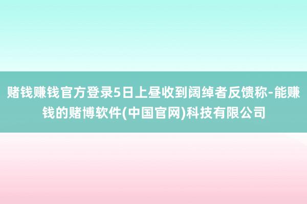 赌钱赚钱官方登录5日上昼收到阔绰者反馈称-能赚钱的赌博软件(中国官网)科技有限公司