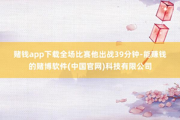 赌钱app下载　　　　全场比赛他出战39分钟-能赚钱的赌博软件(中国官网)科技有限公司