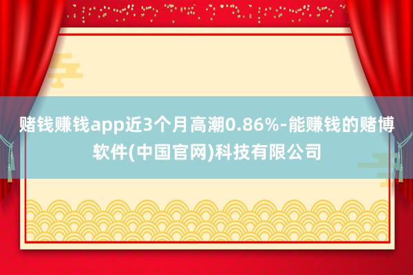 赌钱赚钱app近3个月高潮0.86%-能赚钱的赌博软件(中国官网)科技有限公司