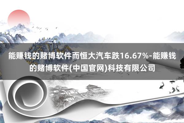 能赚钱的赌博软件而恒大汽车跌16.67%-能赚钱的赌博软件(中国官网)科技有限公司