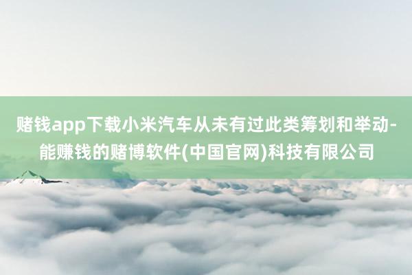 赌钱app下载小米汽车从未有过此类筹划和举动-能赚钱的赌博软件(中国官网)科技有限公司