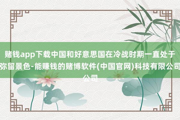 赌钱app下载中国和好意思国在冷战时期一直处于弥留景色-能赚钱的赌博软件(中国官网)科技有限公司