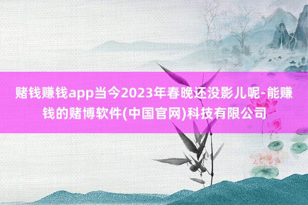 赌钱赚钱app当今2023年春晚还没影儿呢-能赚钱的赌博软件(中国官网)科技有限公司