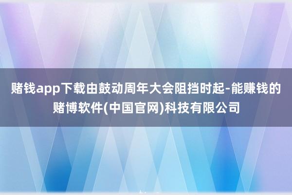 赌钱app下载由鼓动周年大会阻挡时起-能赚钱的赌博软件(中国官网)科技有限公司