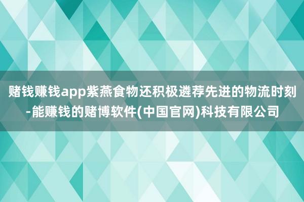 赌钱赚钱app紫燕食物还积极遴荐先进的物流时刻-能赚钱的赌博软件(中国官网)科技有限公司