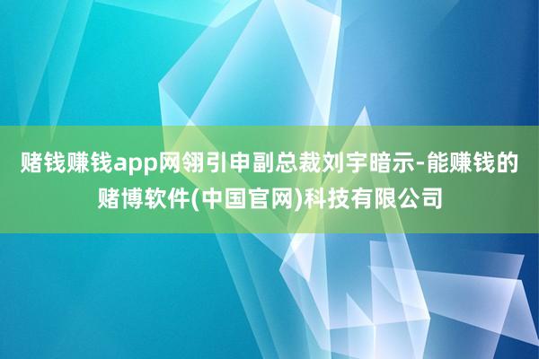 赌钱赚钱app网翎引申副总裁刘宇暗示-能赚钱的赌博软件(中国官网)科技有限公司