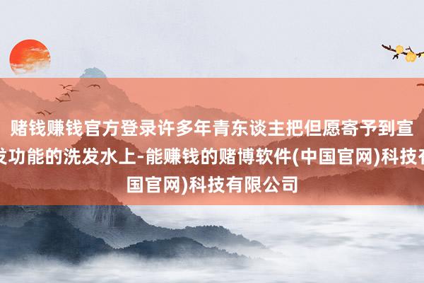 赌钱赚钱官方登录许多年青东谈主把但愿寄予到宣传有生发功能的洗发水上-能赚钱的赌博软件(中国官网)科技有限公司