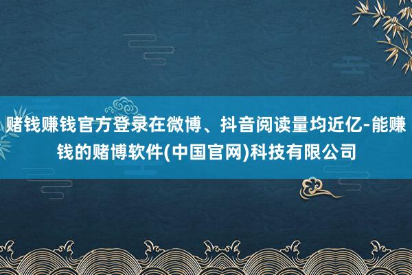 赌钱赚钱官方登录在微博、抖音阅读量均近亿-能赚钱的赌博软件(中国官网)科技有限公司