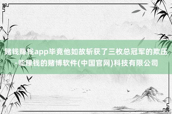 赌钱赚钱app毕竟他如故斩获了三枚总冠军的欺压-能赚钱的赌博软件(中国官网)科技有限公司