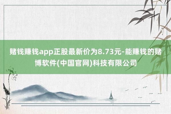 赌钱赚钱app正股最新价为8.73元-能赚钱的赌博软件(中国官网)科技有限公司