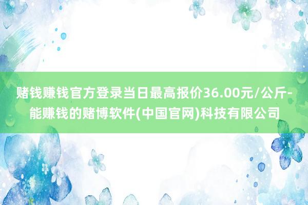 赌钱赚钱官方登录当日最高报价36.00元/公斤-能赚钱的赌博软件(中国官网)科技有限公司