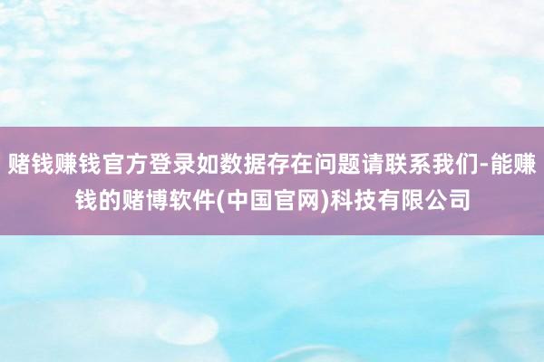 赌钱赚钱官方登录如数据存在问题请联系我们-能赚钱的赌博软件(中国官网)科技有限公司