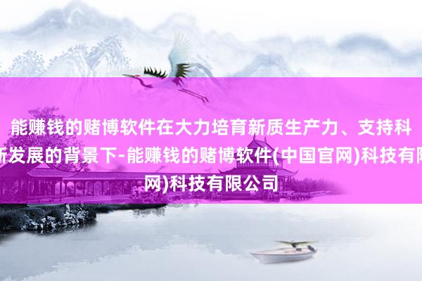 能赚钱的赌博软件在大力培育新质生产力、支持科技创新发展的背景下-能赚钱的赌博软件(中国官网)科技有限公司