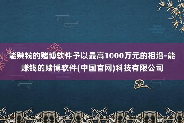 能赚钱的赌博软件予以最高1000万元的相沿-能赚钱的赌博软件(中国官网)科技有限公司