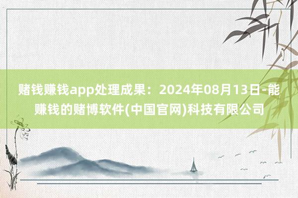 赌钱赚钱app处理成果：2024年08月13日-能赚钱的赌博软件(中国官网)科技有限公司