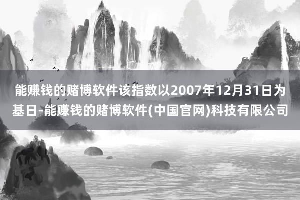 能赚钱的赌博软件该指数以2007年12月31日为基日-能赚钱的赌博软件(中国官网)科技有限公司