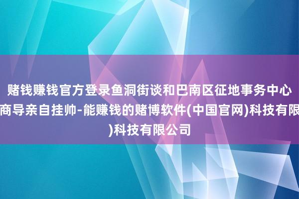 赌钱赚钱官方登录鱼洞街谈和巴南区征地事务中心主智商导亲自挂帅-能赚钱的赌博软件(中国官网)科技有限公司