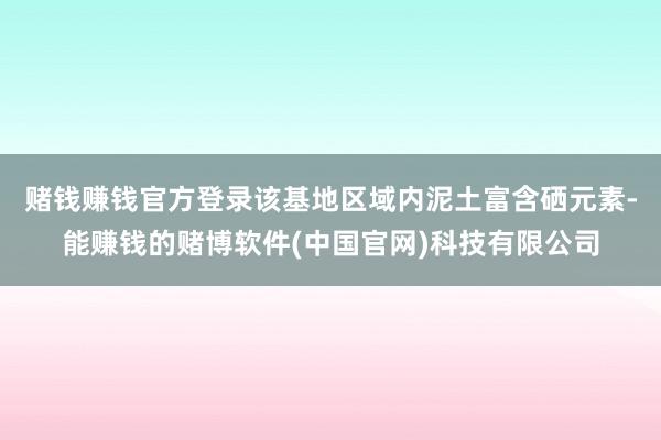 赌钱赚钱官方登录该基地区域内泥土富含硒元素-能赚钱的赌博软件(中国官网)科技有限公司