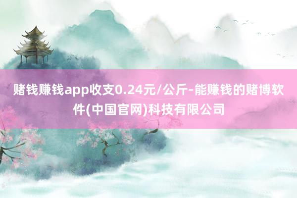 赌钱赚钱app收支0.24元/公斤-能赚钱的赌博软件(中国官网)科技有限公司