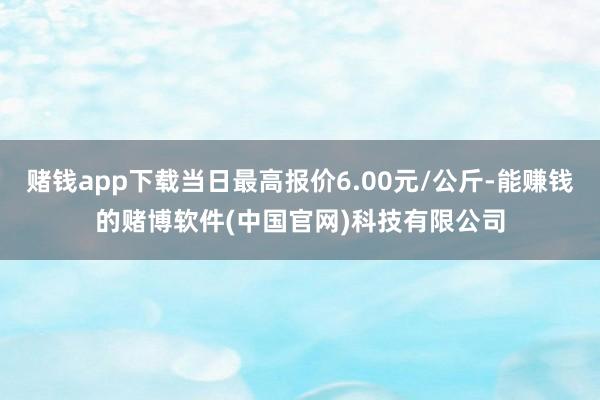 赌钱app下载当日最高报价6.00元/公斤-能赚钱的赌博软件(中国官网)科技有限公司