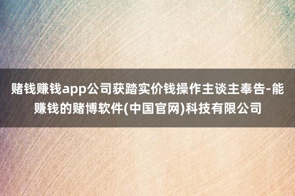 赌钱赚钱app公司获踏实价钱操作主谈主奉告-能赚钱的赌博软件(中国官网)科技有限公司