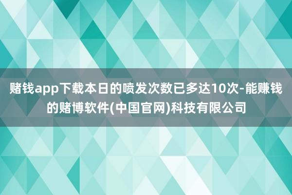 赌钱app下载本日的喷发次数已多达10次-能赚钱的赌博软件(中国官网)科技有限公司