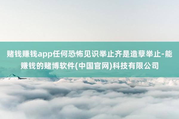 赌钱赚钱app任何恐怖见识举止齐是造孽举止-能赚钱的赌博软件(中国官网)科技有限公司