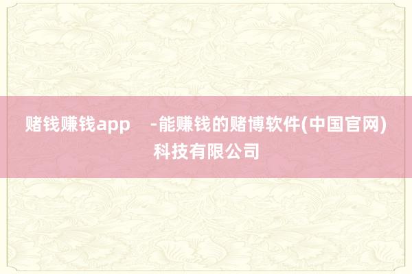 赌钱赚钱app    -能赚钱的赌博软件(中国官网)科技有限公司