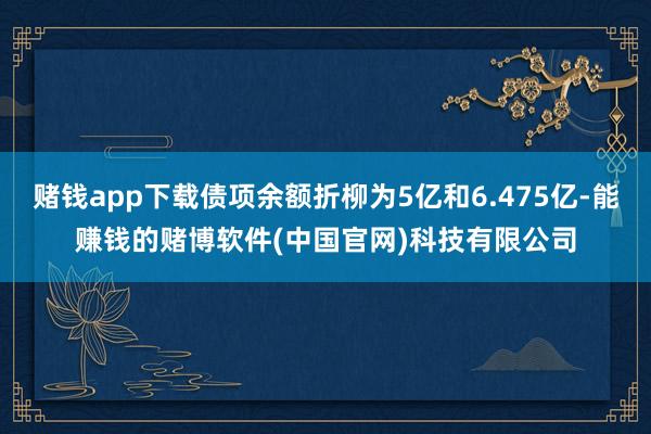 赌钱app下载债项余额折柳为5亿和6.475亿-能赚钱的赌博软件(中国官网)科技有限公司