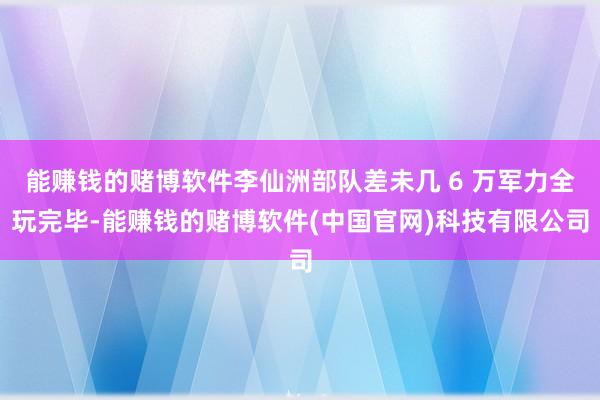 能赚钱的赌博软件李仙洲部队差未几 6 万军力全玩完毕-能赚钱的赌博软件(中国官网)科技有限公司