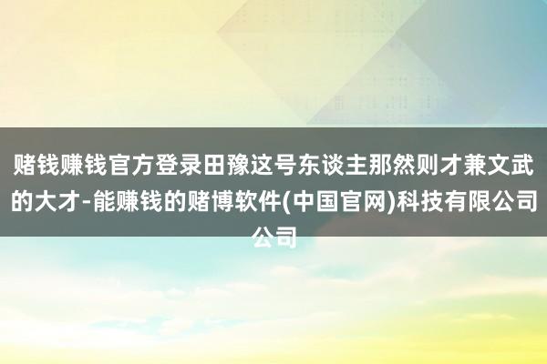 赌钱赚钱官方登录田豫这号东谈主那然则才兼文武的大才-能赚钱的赌博软件(中国官网)科技有限公司