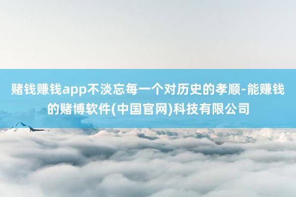 赌钱赚钱app不淡忘每一个对历史的孝顺-能赚钱的赌博软件(中国官网)科技有限公司