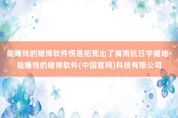 能赚钱的赌博软件愣是拓荒出了冀南抗日字据地-能赚钱的赌博软件(中国官网)科技有限公司