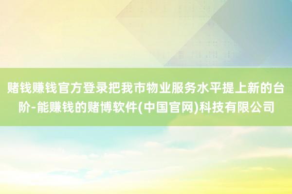 赌钱赚钱官方登录把我市物业服务水平提上新的台阶-能赚钱的赌博软件(中国官网)科技有限公司