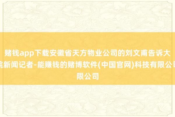 赌钱app下载安徽省天方物业公司的刘文甫告诉大皖新闻记者-能赚钱的赌博软件(中国官网)科技有限公司