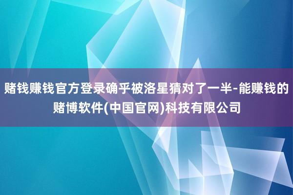 赌钱赚钱官方登录确乎被洛星猜对了一半-能赚钱的赌博软件(中国官网)科技有限公司