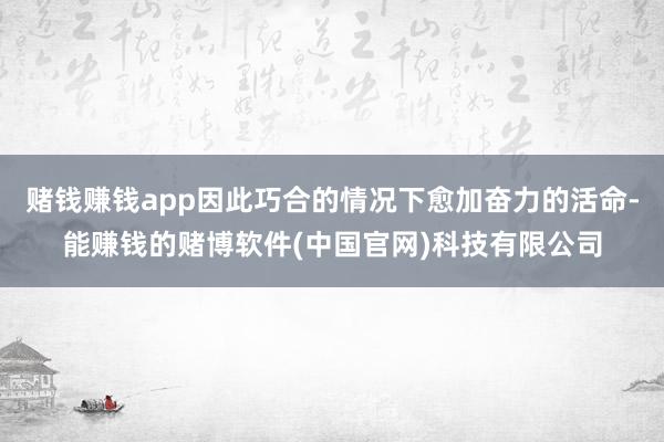 赌钱赚钱app因此巧合的情况下愈加奋力的活命-能赚钱的赌博软件(中国官网)科技有限公司