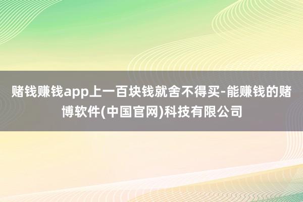 赌钱赚钱app上一百块钱就舍不得买-能赚钱的赌博软件(中国官网)科技有限公司