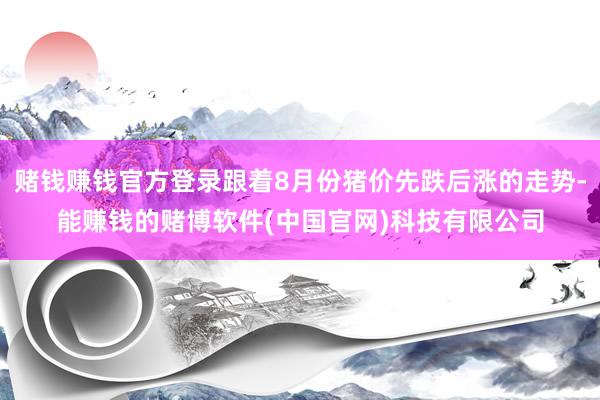 赌钱赚钱官方登录跟着8月份猪价先跌后涨的走势-能赚钱的赌博软件(中国官网)科技有限公司