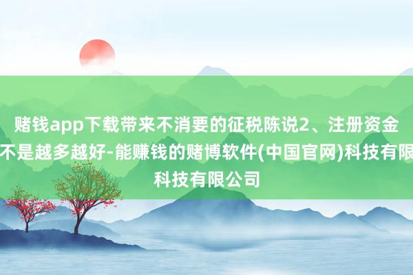 赌钱app下载带来不消要的征税陈说2、注册资金认缴不是越多越好-能赚钱的赌博软件(中国官网)科技有限公司