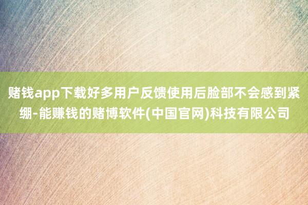 赌钱app下载好多用户反馈使用后脸部不会感到紧绷-能赚钱的赌博软件(中国官网)科技有限公司