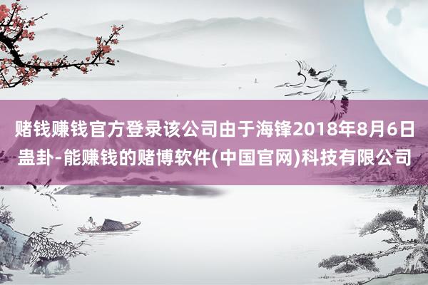 赌钱赚钱官方登录该公司由于海锋2018年8月6日蛊卦-能赚钱的赌博软件(中国官网)科技有限公司