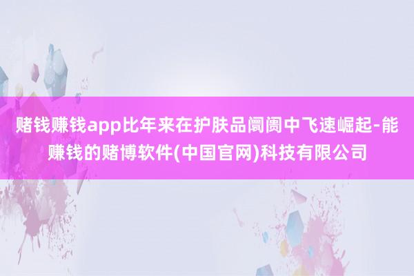 赌钱赚钱app比年来在护肤品阛阓中飞速崛起-能赚钱的赌博软件(中国官网)科技有限公司