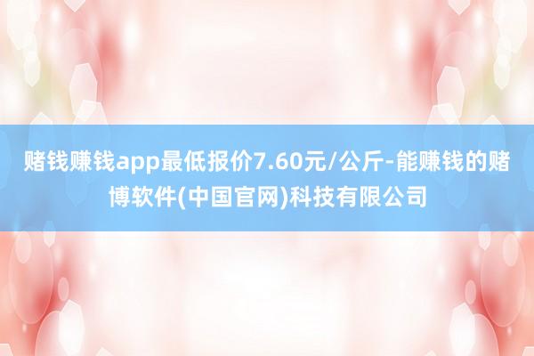 赌钱赚钱app最低报价7.60元/公斤-能赚钱的赌博软件(中国官网)科技有限公司