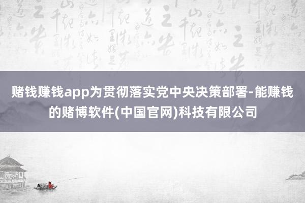 赌钱赚钱app为贯彻落实党中央决策部署-能赚钱的赌博软件(中国官网)科技有限公司